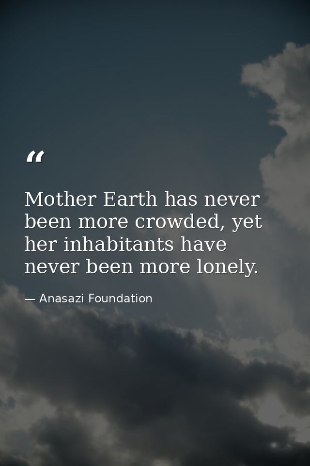 Mother Earth has never been more crowded, yet her inhabitants have never been more lonely. — Anasazi Foundation