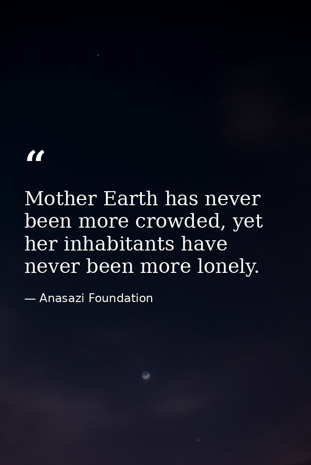 Mother Earth has never been more crowded, yet her inhabitants have never been more lonely. — Anasazi Foundation