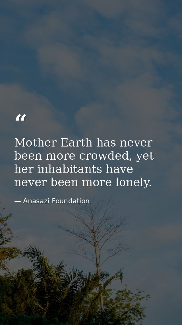 Mother Earth has never been more crowded, yet her inhabitants have never been more lonely. — Anasazi Foundation