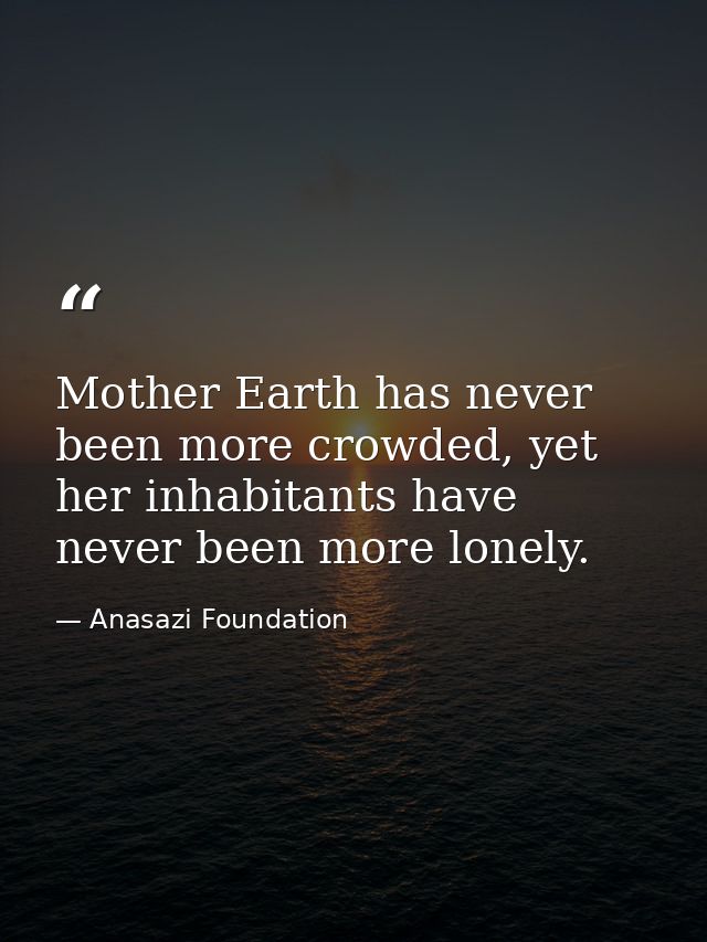 Mother Earth has never been more crowded, yet her inhabitants have never been more lonely. — Anasazi Foundation