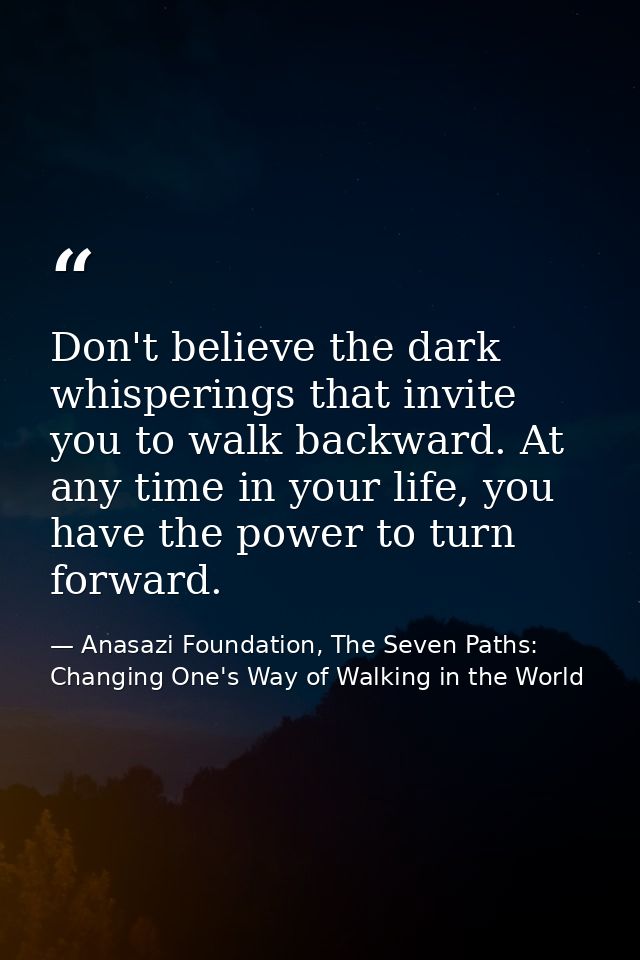 Don't believe the dark whisperings that invite you to walk backward. At any time in your life, you have the power to tur — Anasazi Foundation, The Seven Paths: Changing One's Way of Walking in the World