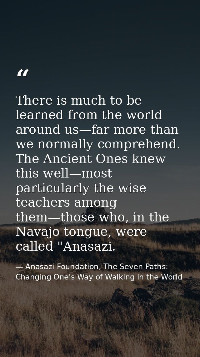 There is much to be learned from the world around us—far more than we normally comprehend. The Ancient Ones knew this we — Anasazi Foundation, The Seven Paths: Changing One's Way of Walking in the World