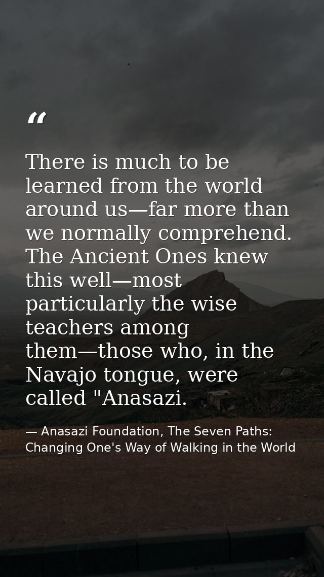 There is much to be learned from the world around us—far more than we normally comprehend. The Ancient Ones knew this we — Anasazi Foundation, The Seven Paths: Changing One's Way of Walking in the World