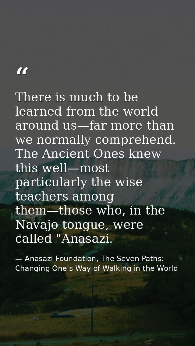 There is much to be learned from the world around us—far more than we normally comprehend. The Ancient Ones knew this we — Anasazi Foundation, The Seven Paths: Changing One's Way of Walking in the World