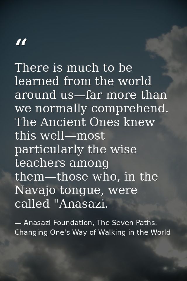 There is much to be learned from the world around us—far more than we normally comprehend. The Ancient Ones knew this we — Anasazi Foundation, The Seven Paths: Changing One's Way of Walking in the World
