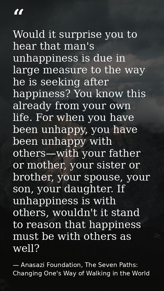 Would it surprise you to hear that man's unhappiness is due in large measure to the way he is seeking after happiness? Y — Anasazi Foundation, The Seven Paths: Changing One's Way of Walking in the World