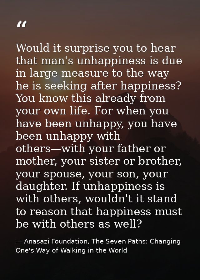 Would it surprise you to hear that man's unhappiness is due in large measure to the way he is seeking after happiness? Y — Anasazi Foundation, The Seven Paths: Changing One's Way of Walking in the World