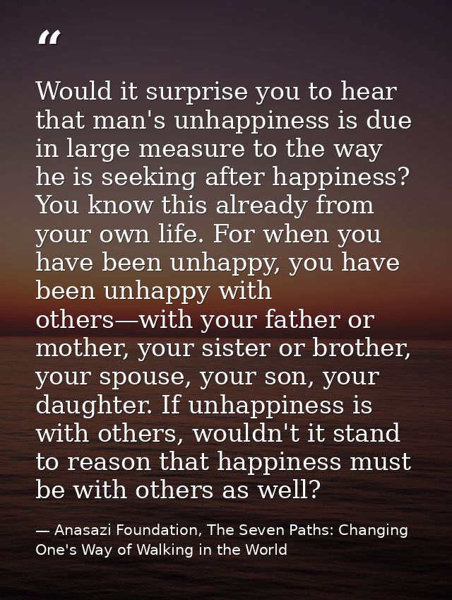 Would it surprise you to hear that man's unhappiness is due in large measure to the way he is seeking after happiness? Y — Anasazi Foundation, The Seven Paths: Changing One's Way of Walking in the World