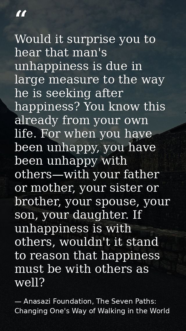 Would it surprise you to hear that man's unhappiness is due in large measure to the way he is seeking after happiness? Y — Anasazi Foundation, The Seven Paths: Changing One's Way of Walking in the World
