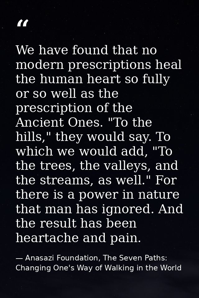 We have found that no modern prescriptions heal the human heart so fully or so well as the prescription of the Ancient O — Anasazi Foundation, The Seven Paths: Changing One's Way of Walking in the World