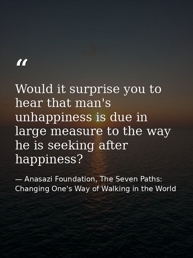Would it surprise you to hear that man's unhappiness is due in large measure to the way he is seeking after happiness? — Anasazi Foundation, The Seven Paths: Changing One's Way of Walking in the World