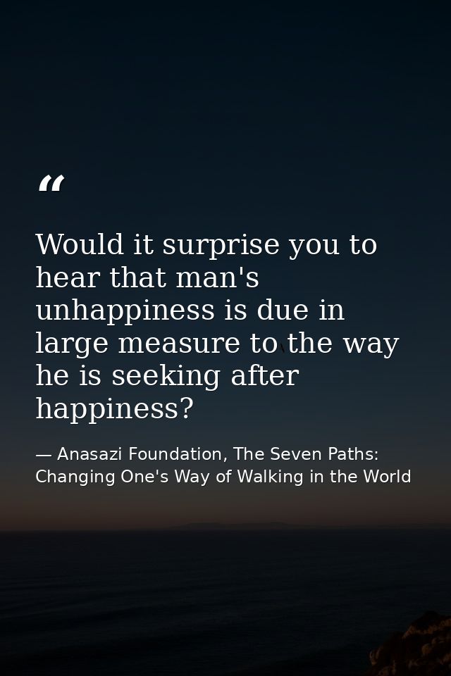 Would it surprise you to hear that man's unhappiness is due in large measure to the way he is seeking after happiness? — Anasazi Foundation, The Seven Paths: Changing One's Way of Walking in the World