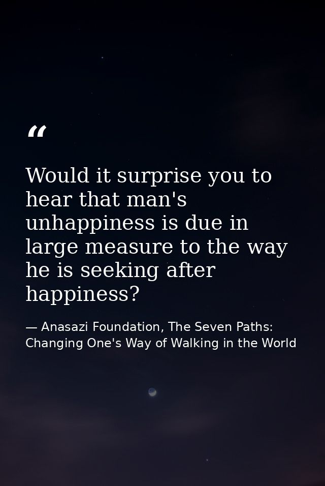 Would it surprise you to hear that man's unhappiness is due in large measure to the way he is seeking after happiness? — Anasazi Foundation, The Seven Paths: Changing One's Way of Walking in the World