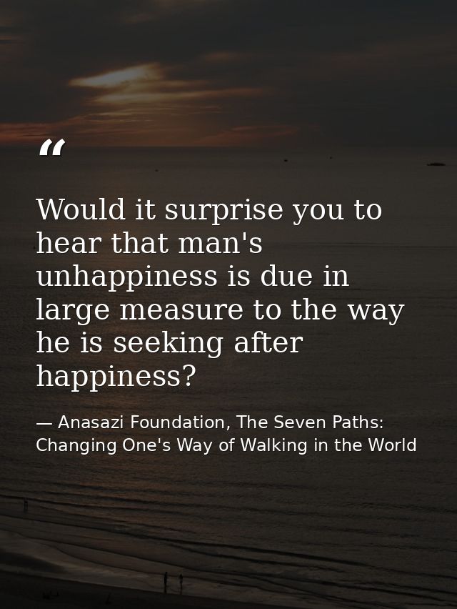 Would it surprise you to hear that man's unhappiness is due in large measure to the way he is seeking after happiness? — Anasazi Foundation, The Seven Paths: Changing One's Way of Walking in the World