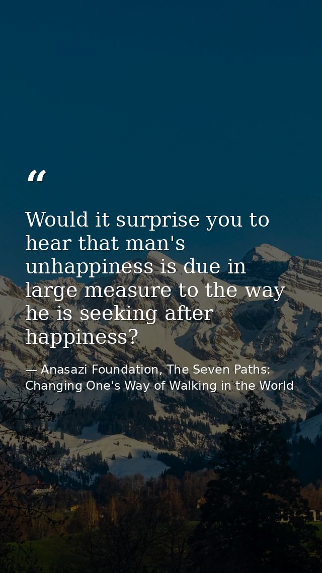 Would it surprise you to hear that man's unhappiness is due in large measure to the way he is seeking after happiness? — Anasazi Foundation, The Seven Paths: Changing One's Way of Walking in the World