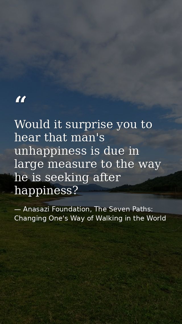 Would it surprise you to hear that man's unhappiness is due in large measure to the way he is seeking after happiness? — Anasazi Foundation, The Seven Paths: Changing One's Way of Walking in the World