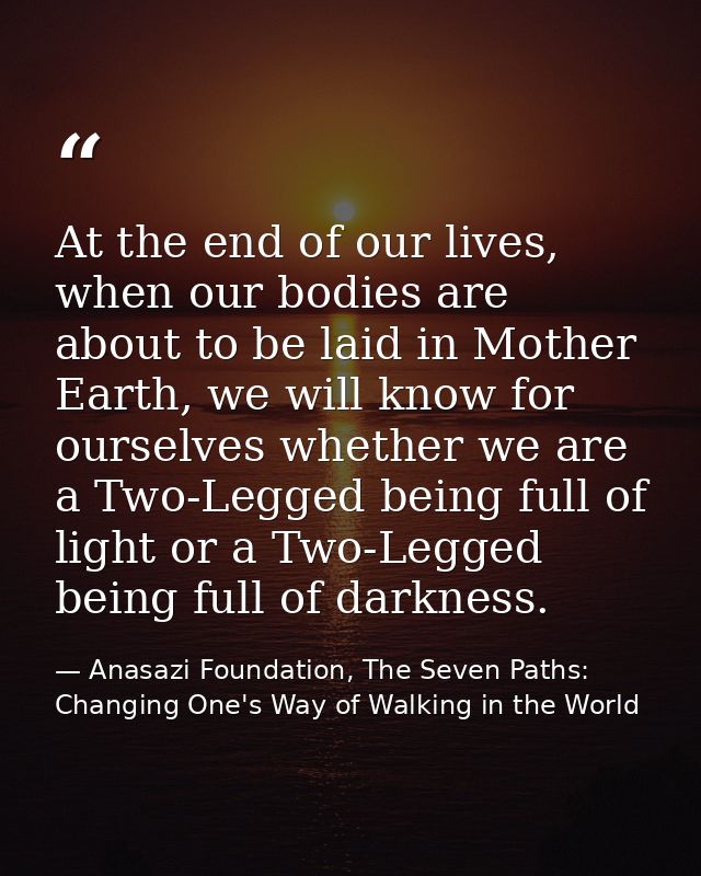 At the end of our lives, when our bodies are about to be laid in Mother Earth, we will know for ourselves whether we are — Anasazi Foundation, The Seven Paths: Changing One's Way of Walking in the World