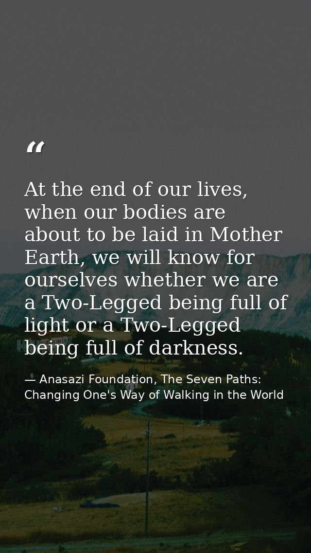 At the end of our lives, when our bodies are about to be laid in Mother Earth, we will know for ourselves whether we are — Anasazi Foundation, The Seven Paths: Changing One's Way of Walking in the World