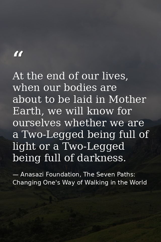 At the end of our lives, when our bodies are about to be laid in Mother Earth, we will know for ourselves whether we are — Anasazi Foundation, The Seven Paths: Changing One's Way of Walking in the World