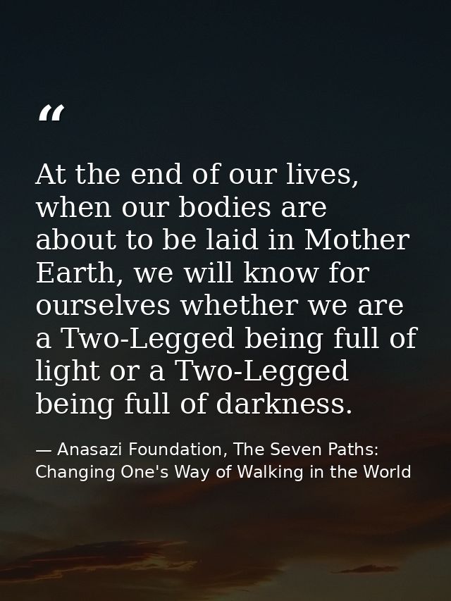 At the end of our lives, when our bodies are about to be laid in Mother Earth, we will know for ourselves whether we are — Anasazi Foundation, The Seven Paths: Changing One's Way of Walking in the World
