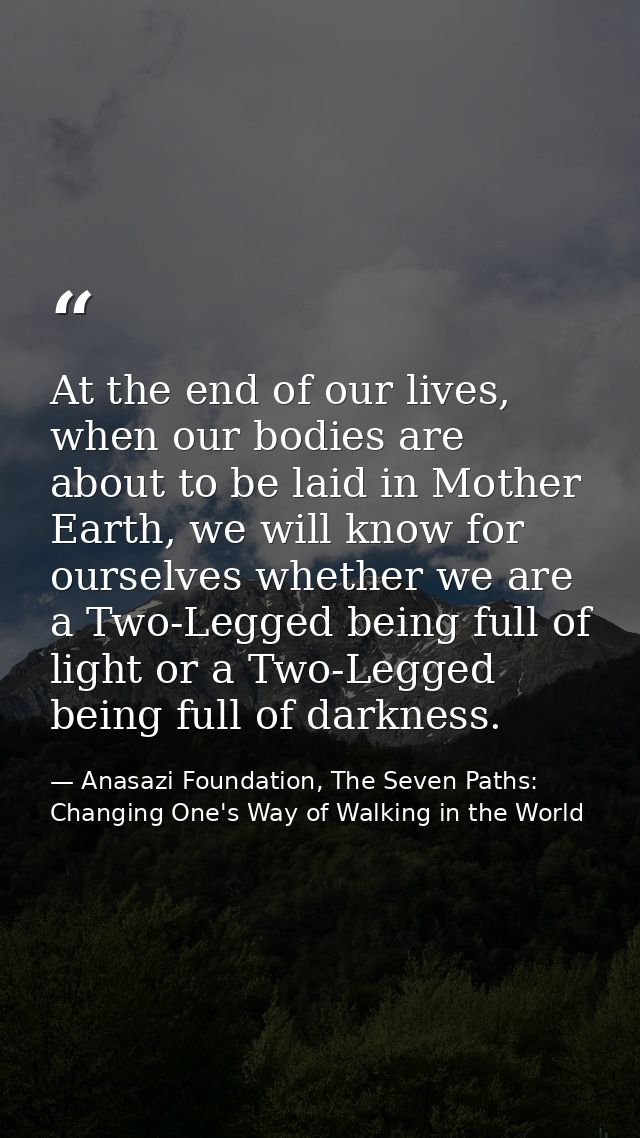 At the end of our lives, when our bodies are about to be laid in Mother Earth, we will know for ourselves whether we are — Anasazi Foundation, The Seven Paths: Changing One's Way of Walking in the World