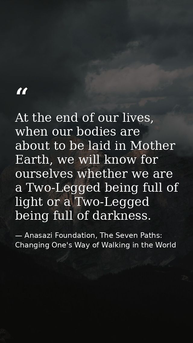 At the end of our lives, when our bodies are about to be laid in Mother Earth, we will know for ourselves whether we are — Anasazi Foundation, The Seven Paths: Changing One's Way of Walking in the World