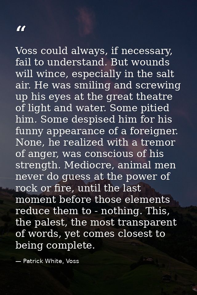 Voss could always, if necessary, fail to understand. But wounds will wince, especially in the salt air. He was smiling a — Patrick White, Voss