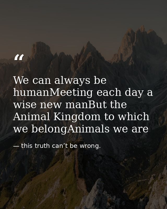 We can always be humanMeeting each day a wise new manBut the Animal Kingdom to which we belongAnimals we are — this truth can’t be wrong.