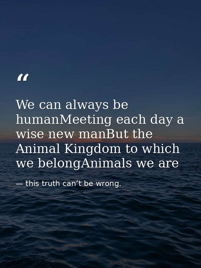 We can always be humanMeeting each day a wise new manBut the Animal Kingdom to which we belongAnimals we are — this truth can’t be wrong.