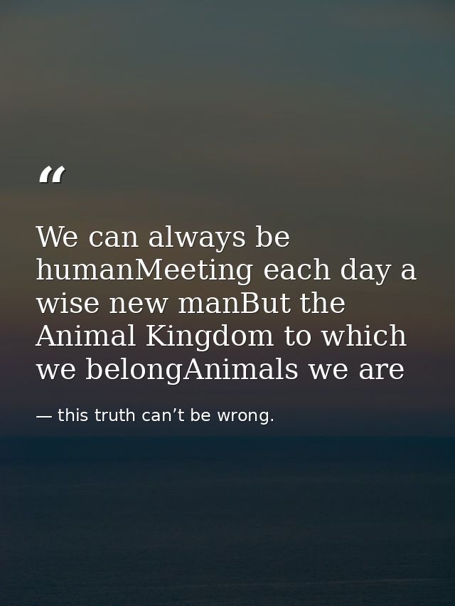 We can always be humanMeeting each day a wise new manBut the Animal Kingdom to which we belongAnimals we are — this truth can’t be wrong.