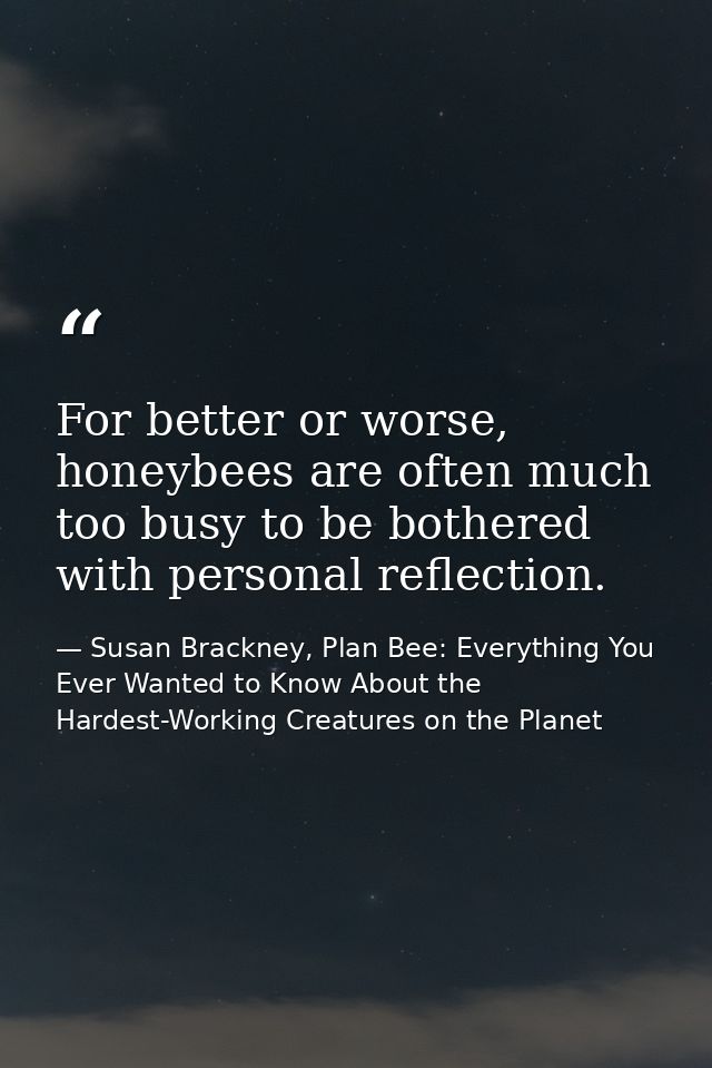 For better or worse, honeybees are often much too busy to be bothered with personal reflection. — Susan Brackney, Plan Bee: Everything You Ever Wanted to Know About the Hardest-Working Creatures on the Planet