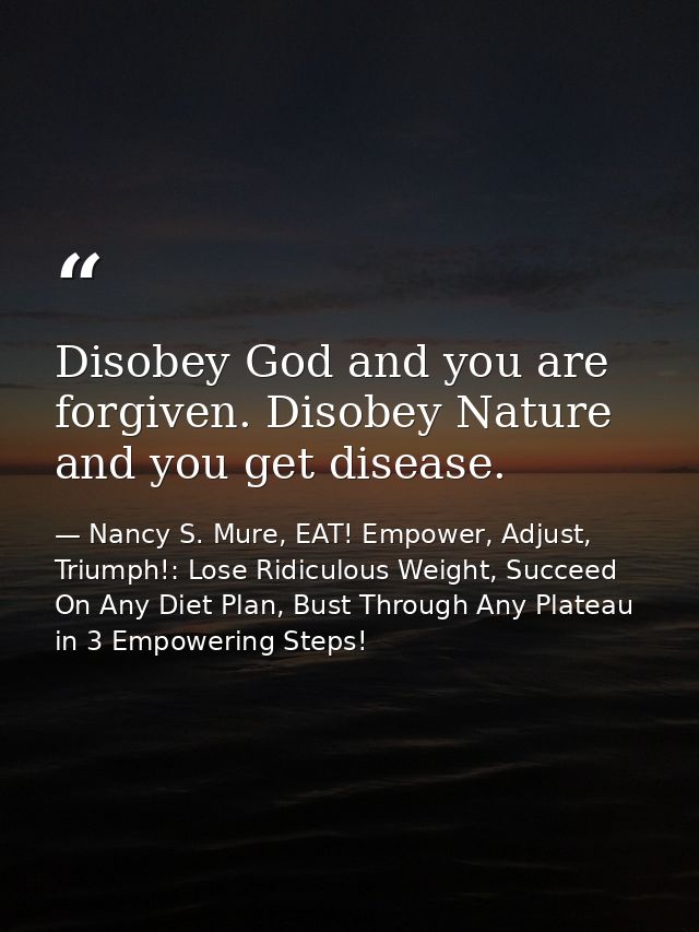 Disobey God and you are forgiven. Disobey Nature and you get disease. — Nancy S. Mure, EAT! Empower, Adjust, Triumph!: Lose Ridiculous Weight, Succeed On Any Diet Plan, Bust Through Any Plateau in 3 Empowering Steps!