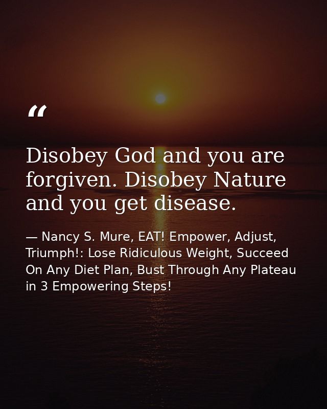 Disobey God and you are forgiven. Disobey Nature and you get disease. — Nancy S. Mure, EAT! Empower, Adjust, Triumph!: Lose Ridiculous Weight, Succeed On Any Diet Plan, Bust Through Any Plateau in 3 Empowering Steps!