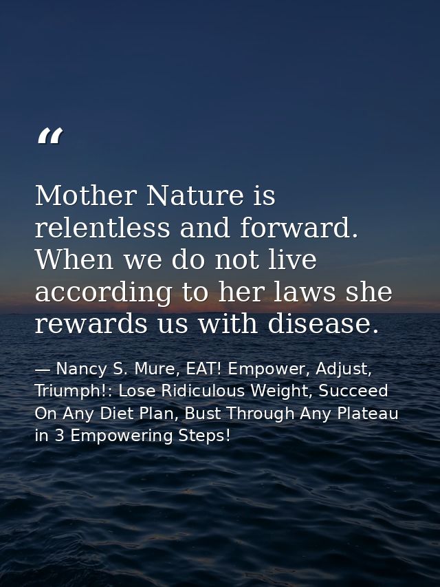 Mother Nature is relentless and forward. When we do not live according to her laws she rewards us with disease. — Nancy S. Mure, EAT! Empower, Adjust, Triumph!: Lose Ridiculous Weight, Succeed On Any Diet Plan, Bust Through Any Plateau in 3 Empowering Steps!