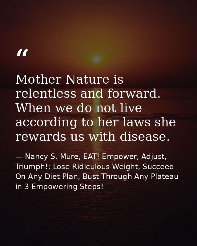 Mother Nature is relentless and forward. When we do not live according to her laws she rewards us with disease. — Nancy S. Mure, EAT! Empower, Adjust, Triumph!: Lose Ridiculous Weight, Succeed On Any Diet Plan, Bust Through Any Plateau in 3 Empowering Steps!