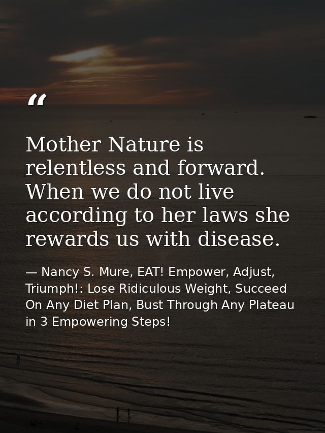 Mother Nature is relentless and forward. When we do not live according to her laws she rewards us with disease. — Nancy S. Mure, EAT! Empower, Adjust, Triumph!: Lose Ridiculous Weight, Succeed On Any Diet Plan, Bust Through Any Plateau in 3 Empowering Steps!
