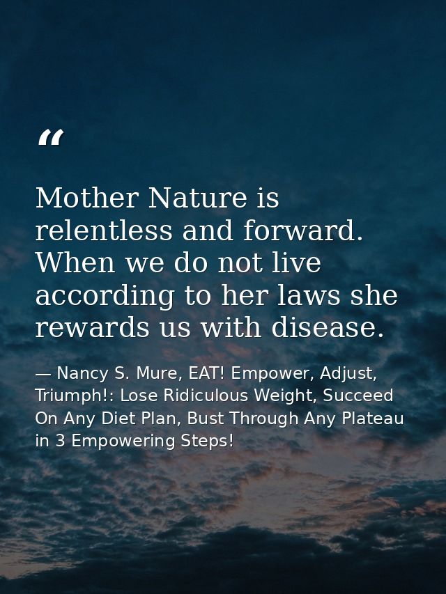Mother Nature is relentless and forward. When we do not live according to her laws she rewards us with disease. — Nancy S. Mure, EAT! Empower, Adjust, Triumph!: Lose Ridiculous Weight, Succeed On Any Diet Plan, Bust Through Any Plateau in 3 Empowering Steps!