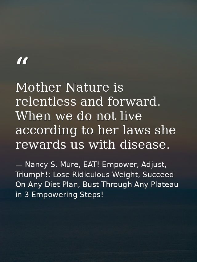 Mother Nature is relentless and forward. When we do not live according to her laws she rewards us with disease. — Nancy S. Mure, EAT! Empower, Adjust, Triumph!: Lose Ridiculous Weight, Succeed On Any Diet Plan, Bust Through Any Plateau in 3 Empowering Steps!