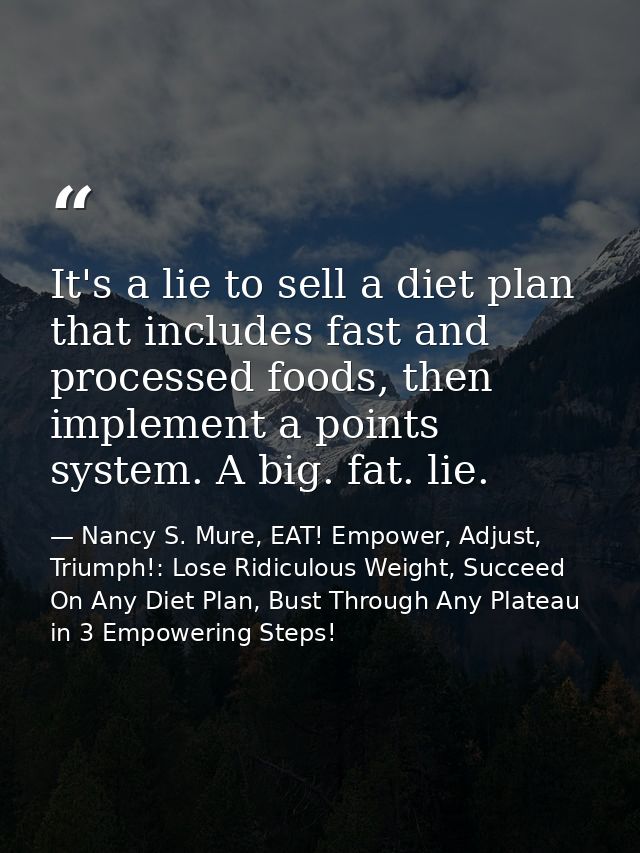 It's a lie to sell a diet plan that includes fast and processed foods, then implement a points system. A big. fat. lie. — Nancy S. Mure, EAT! Empower, Adjust, Triumph!: Lose Ridiculous Weight, Succeed On Any Diet Plan, Bust Through Any Plateau in 3 Empowering Steps!