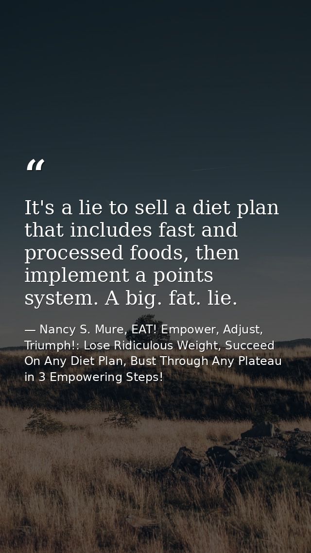 It's a lie to sell a diet plan that includes fast and processed foods, then implement a points system. A big. fat. lie. — Nancy S. Mure, EAT! Empower, Adjust, Triumph!: Lose Ridiculous Weight, Succeed On Any Diet Plan, Bust Through Any Plateau in 3 Empowering Steps!