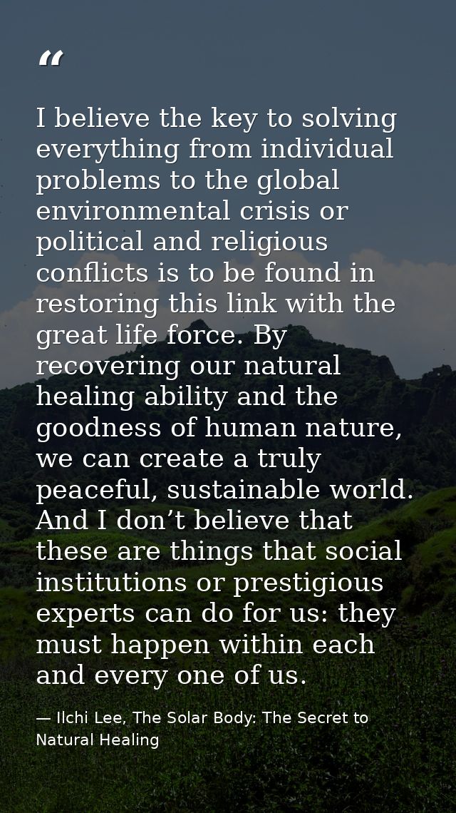 I believe the key to solving everything from individual problems to the global environmental crisis or political and rel — Ilchi Lee, The Solar Body: The Secret to Natural Healing