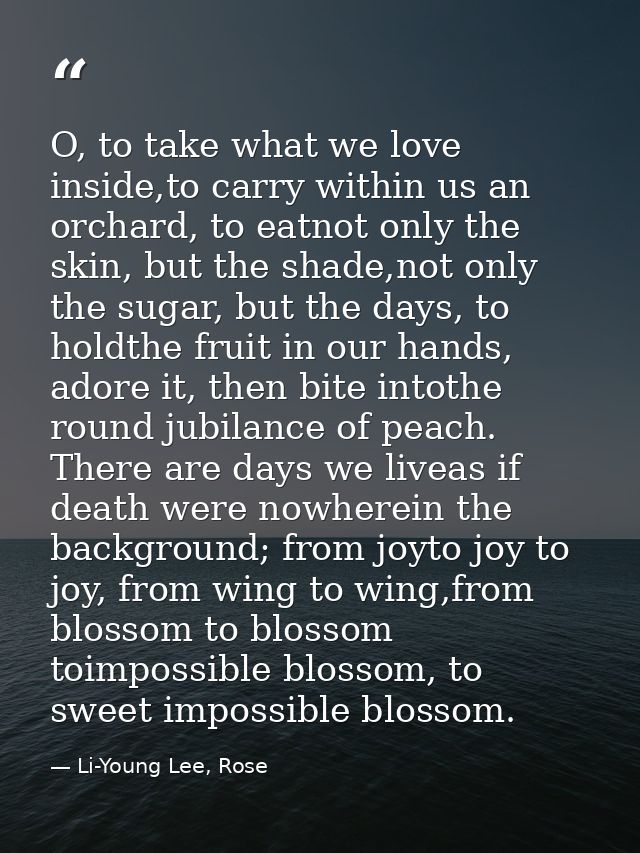 O, to take what we love inside,to carry within us an orchard, to eatnot only the skin, but the shade,not only the sugar, — Li-Young Lee, Rose