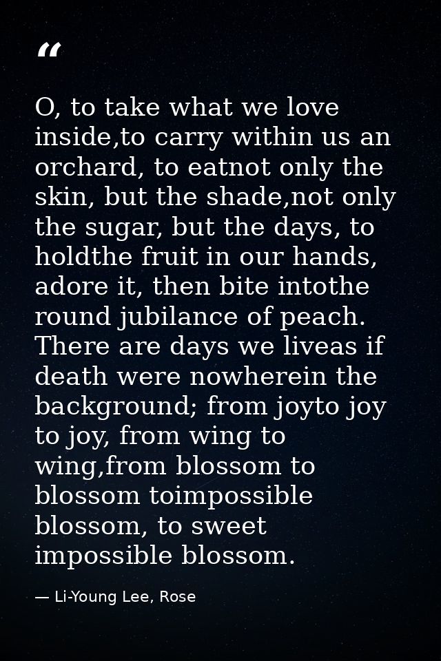 O, to take what we love inside,to carry within us an orchard, to eatnot only the skin, but the shade,not only the sugar, — Li-Young Lee, Rose