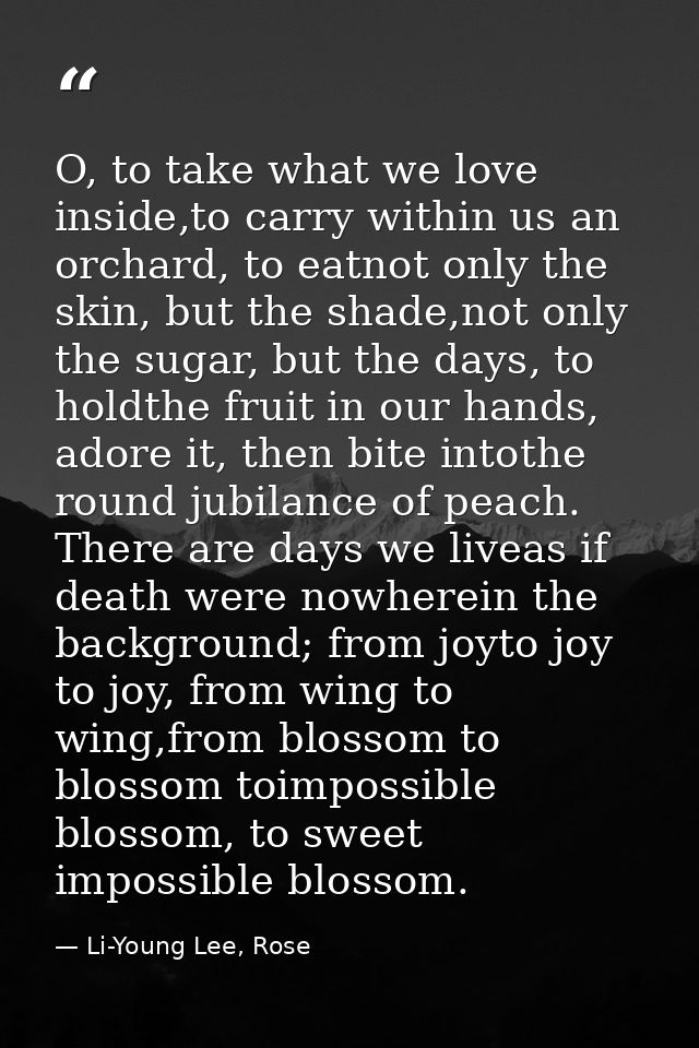 O, to take what we love inside,to carry within us an orchard, to eatnot only the skin, but the shade,not only the sugar, — Li-Young Lee, Rose