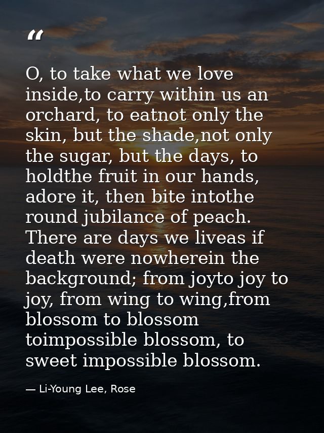O, to take what we love inside,to carry within us an orchard, to eatnot only the skin, but the shade,not only the sugar, — Li-Young Lee, Rose