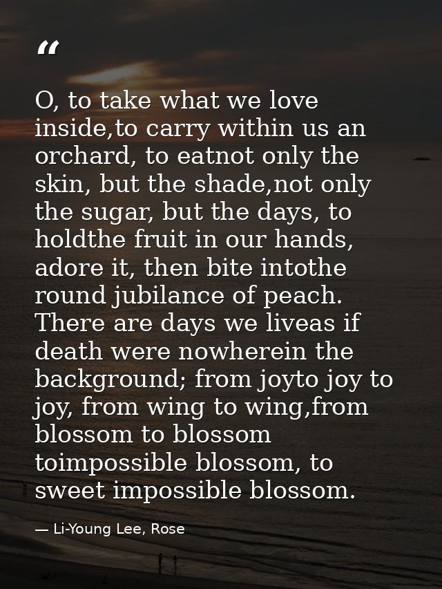 O, to take what we love inside,to carry within us an orchard, to eatnot only the skin, but the shade,not only the sugar, — Li-Young Lee, Rose