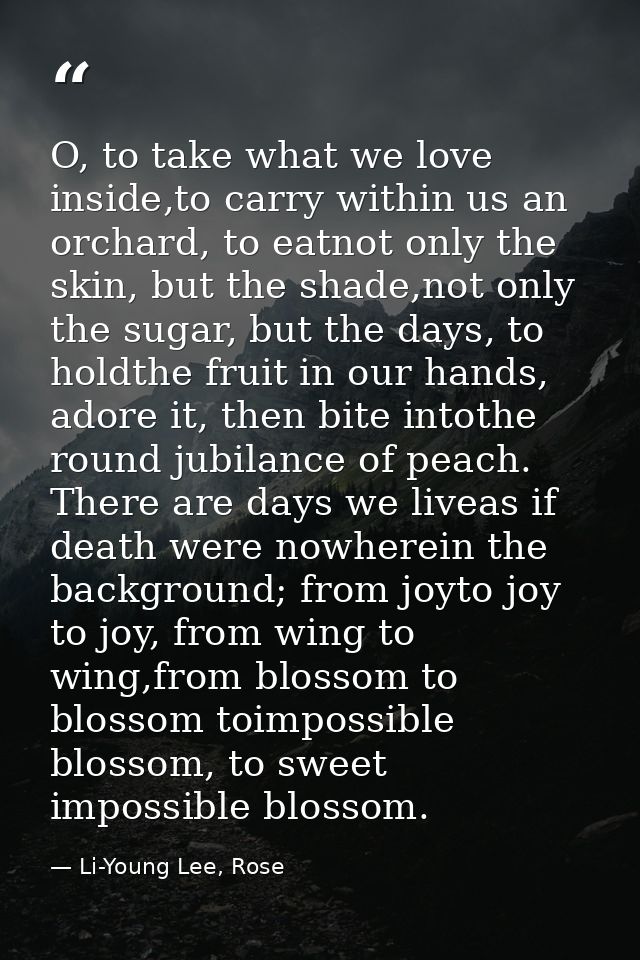 O, to take what we love inside,to carry within us an orchard, to eatnot only the skin, but the shade,not only the sugar, — Li-Young Lee, Rose