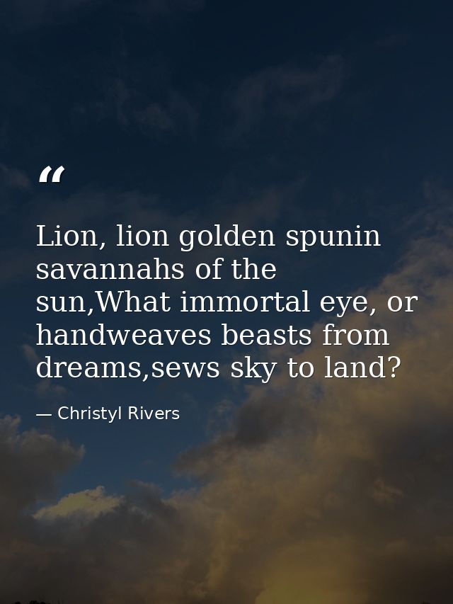 Lion, lion golden spunin savannahs of the sun,What immortal eye, or handweaves beasts from dreams,sews sky to land? — Christyl Rivers