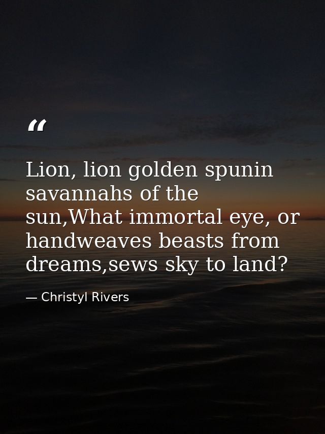 Lion, lion golden spunin savannahs of the sun,What immortal eye, or handweaves beasts from dreams,sews sky to land? — Christyl Rivers