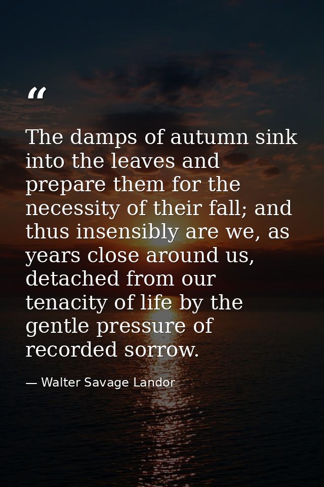 The damps of autumn sink into the leaves and prepare them for the necessity of their fall; and thus insensibly are we, a — Walter Savage Landor